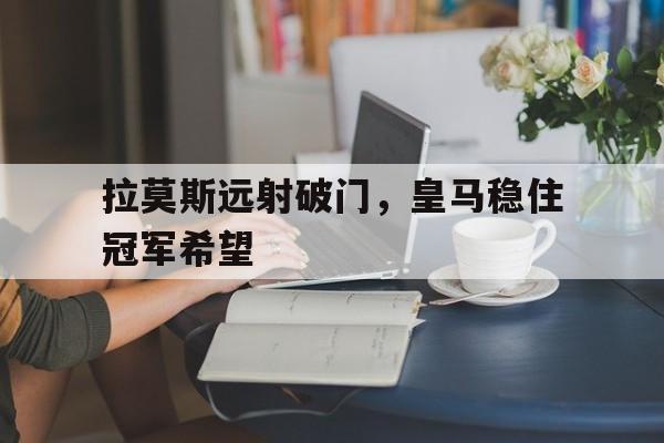 拉莫斯远射破门,皇马稳住冠军希望 拉莫斯远射破门,皇马稳住冠军希望